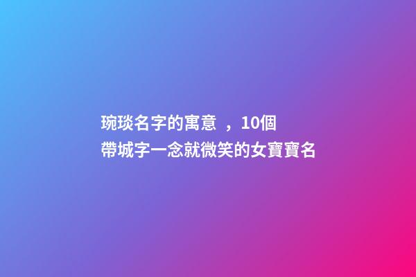 琬琰名字的寓意，10個帶城字一念就微笑的女寶寶名